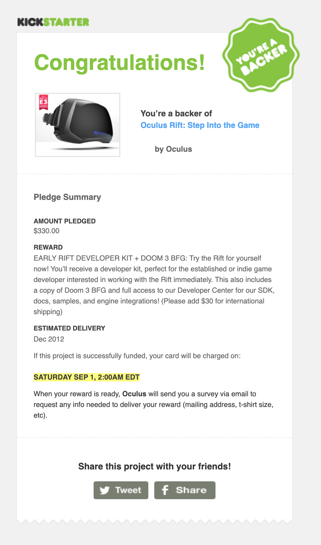 Congratulations! You're a Backer! Oculus Rift: Step Into the Game	  by Oculus  Pledge Summary  Amount pledged $330.00  Reward  EARLY RIFT DEVELOPER KIT + DOOM 3 BFG: Try the Rift for yourself now! You'll receive a developer kit, perfect for the established or indie game developer interested in working with the Rift immediately. This also includes a copy of Doom 3 BFG and full access to our Developer Center for our SDK, docs, samples, and engine integrations! (Please add $30 for international shipping)  Estimated Delivery Dec 2012  If this project is successfully funded, your card will be charged on:  SATURDAY SEP 1, 2:00AM EDT  When your reward is ready, Oculus will send you a survey via email to request any info needed to deliver your reward (mailing address, t-shirt size, etc).